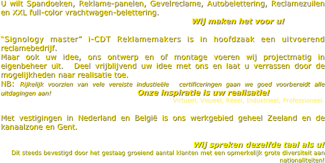 U wilt Spandoeken, Reklame-panelen, Gevelreclame, Autobelettering, Reclamezuilen en XXL full-color vrachtwagen-belettering.
                                                                         Wij maken het voor u!  

“Signology master” i-CDT Reklamemakers is in hoofdzaak een uitvoerend reclamebedrijf. 
Maar ook uw idee, ons ontwerp en of montage voeren wij projectmatig in eigenbeheer uit.  Deel vrijblijvend uw idee met ons en laat u verrassen door de mogelijkheden naar realisatie toe. 
NB: Rijkelijk voorzien van vele vereiste industieële  certificeringen gaan we goed voorbereidt alle uitdagingen aan!                                 Onze inspiratie is uw realisatie!
Virtueel, Visueel, Rëeel, Industrieel, Professioneel.
     
Met vestigingen in Nederland en België is ons werkgebied geheel Zeeland en de kanaalzone en Gent.
                                                           
                                              Wij spreken dezelfde taal als u! 
Dit steeds bevestigd door het gestaag groeiend aantal klanten met een opmerkelijk grote diversiteit aan nationaliteiten! 
